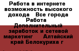 Работа в интернете, возможность высокого дохода - Все города Работа » Дополнительный заработок и сетевой маркетинг   . Алтайский край,Белокуриха г.